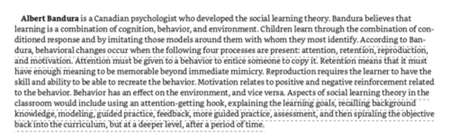 <p>a Canadian psychologist who developed the social learning theory - Learning is a combination of cognition, behavior, and environment. Change occurs when four processes are present - attention (attention to a behavior to get someone to copy), retention (must have enough meaning to be memorable), reproduction (learner has the skill and ability to recreate behavior), and motivation (positive and negative reinforcement related to behavior). (Bobo doll experiment) Social Learning Theory in classroom=using attention-getting hook, explaining learning goals, recalling background knowledge, modeling, guided practice, feedback, more guided practice, assessment, spiraling the objective into curriculum at a deeper level.</p>