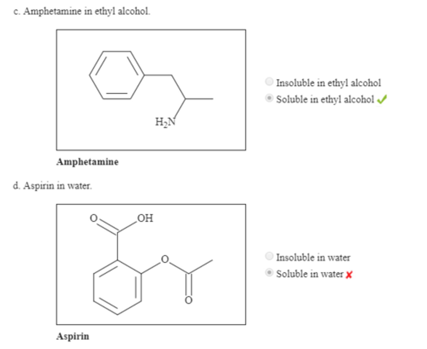 <p>Malic acid, soluble in water<br>Naphthalene, insoluble in water<br>Amphetamine, soluble in alcohol<br>Aspirin, slightly soluble in water; essentially insoluble<br>Succinic acid, insoluble in hexane<br>Ibuprofen, soluble in diethyl ether<br>1-Decanol, insoluble in water</p>