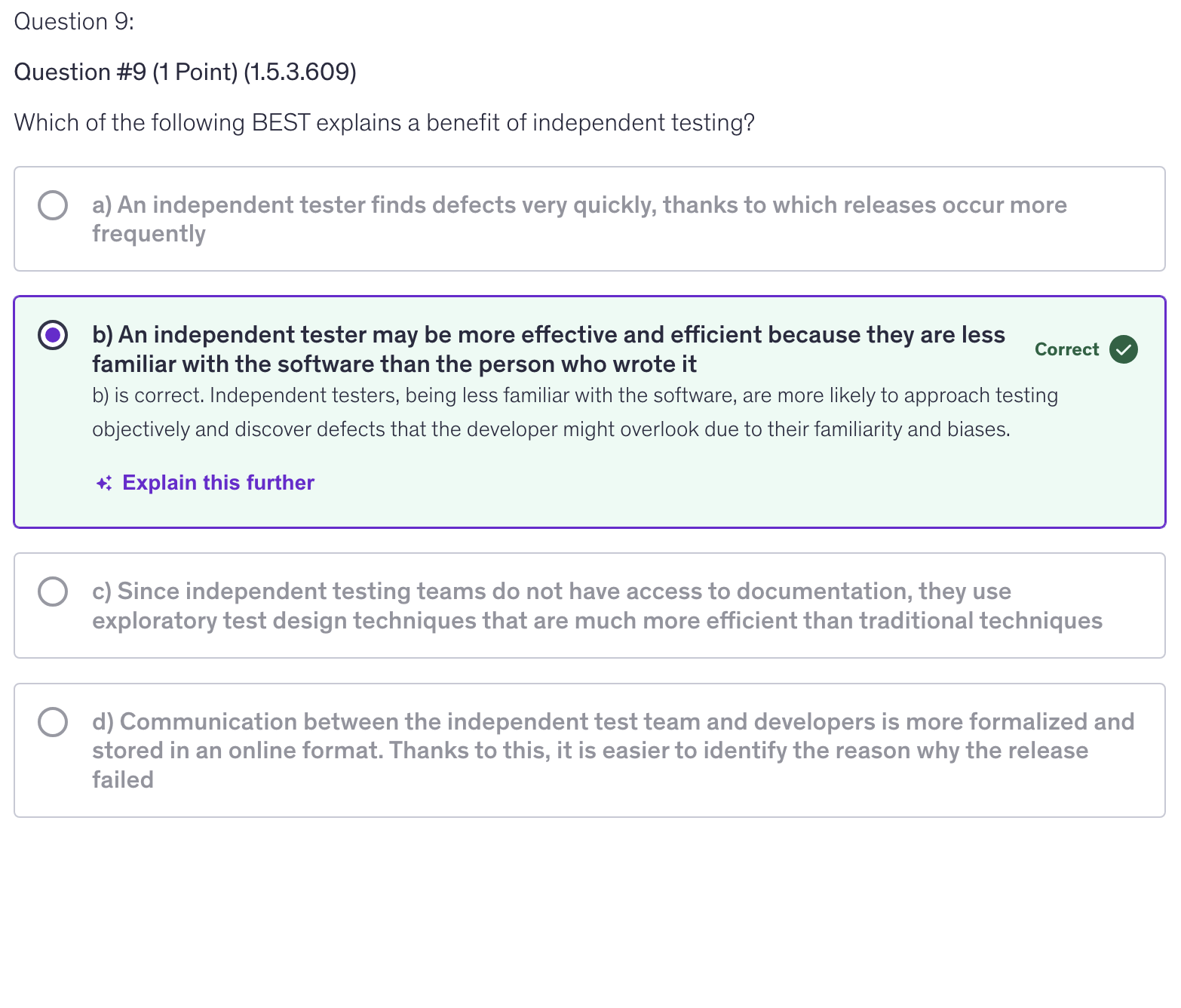 <p>b) An independent tester may be more effective and efficient because they are less familiar with the software than the person who wrote it</p>