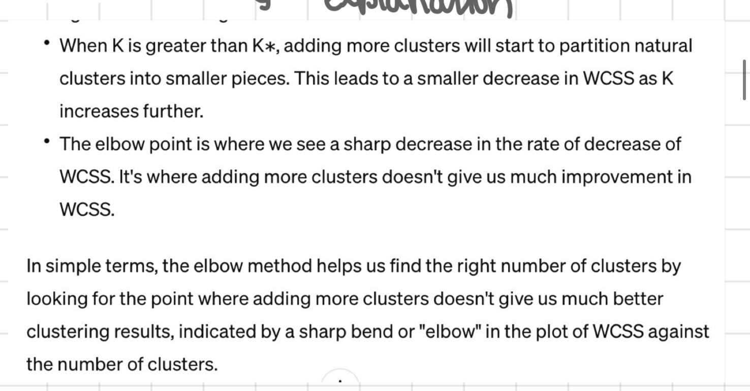 <p>when k&lt;the no. of distinct clusters (K*) adding more clusters = substantial decrease in wcss- each cluster will capture a subset of the true clusters = making them tighter + ↓ wcss </p>