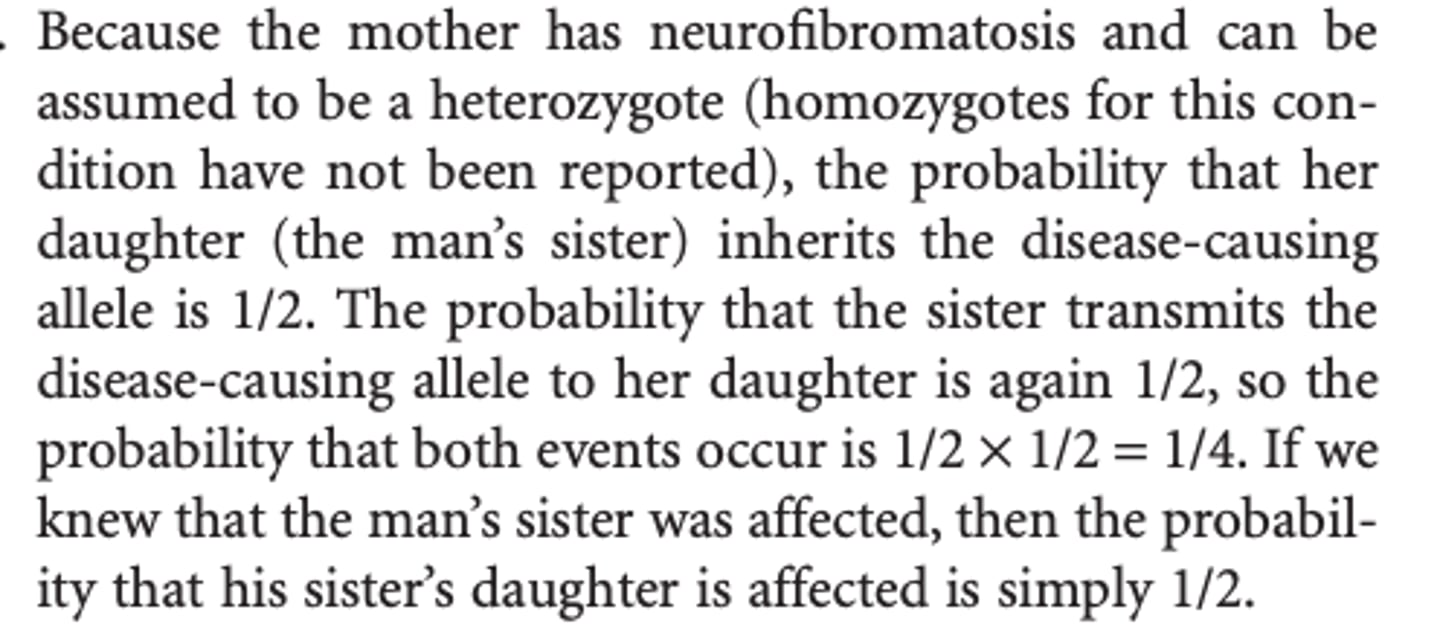 <p>Because the mother has neurofibromatosis and can be assumed to be a heterozygote (homozygotes for this condition have not been reported), the probability that her daughter (the man’s sister) inherits the disease-causing allele is 1/2. </p><p>b) The probability that the sister transmits the disease-causing allele to her daughter is again 1/2, so the probability that both events occur is 1/2 × 1/2 = 1/4.</p><p>If we knew that the man’s sister was affected, then the probability that his sister’s daughter is affected is simply 1/2.</p>