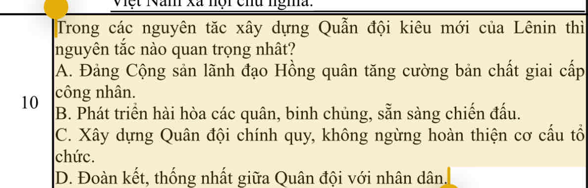 <p><span style="color: rgb(0, 0, 0)">Trong các nguyên tăc xây dựng Quẫn đội kiêu mới của Lênin thì nguyên tắc nào quan trọng nhât?</span></p><p style="text-align: justify"><span style="color: rgb(0, 0, 0)">A. Đảng Cộng sản lãnh đạo Hồng quân tăng cường bản chất giai cấp công nhân.</span></p><p style="text-align: justify"><span style="color: rgb(0, 0, 0)">B. Phát triển hài hòa các quân, binh chủng, sẵn sàng chiến đấu.</span></p><p style="text-align: justify"><span style="color: rgb(0, 0, 0)">C. Xây dựng Quân đội chính quy, không ngừng hoàn thiện cơ cấu tổ chức.</span></p><p style="text-align: start"><span style="color: rgb(0, 0, 0)">D. Đoàn kết, thống nhất giữa Quân đội với nhân dân.</span></p>