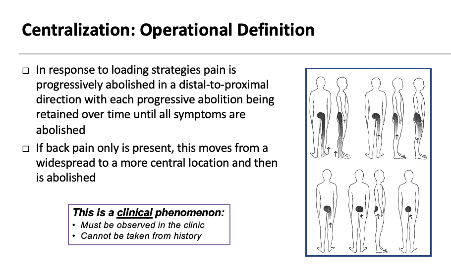 <ul><li><p><span>In response to loading strategies pain is progressively abolished in a distal-to-proximal direction with each progressive abolition being retained over time until all symptoms are abolished</span></p></li><li><p><span>If back pain only is present, this moves from a widespread to a more central location and then is abolished</span></p></li></ul><p></p><p><span><strong><em>This is a <u>clinical</u> phenomenon:</em></strong></span></p><ul><li><p><em>Must be observed in the clinic</em></p></li><li><p><span><em>Cannot be taken from history</em></span></p></li></ul><p>_______</p><p><span>You have to see it – not just take their word</span></p><p style="text-align: left;"><span>It also must stay in that area – if it reverts back immediately its not centralizing – should only go back with different motion like flexion</span></p>
