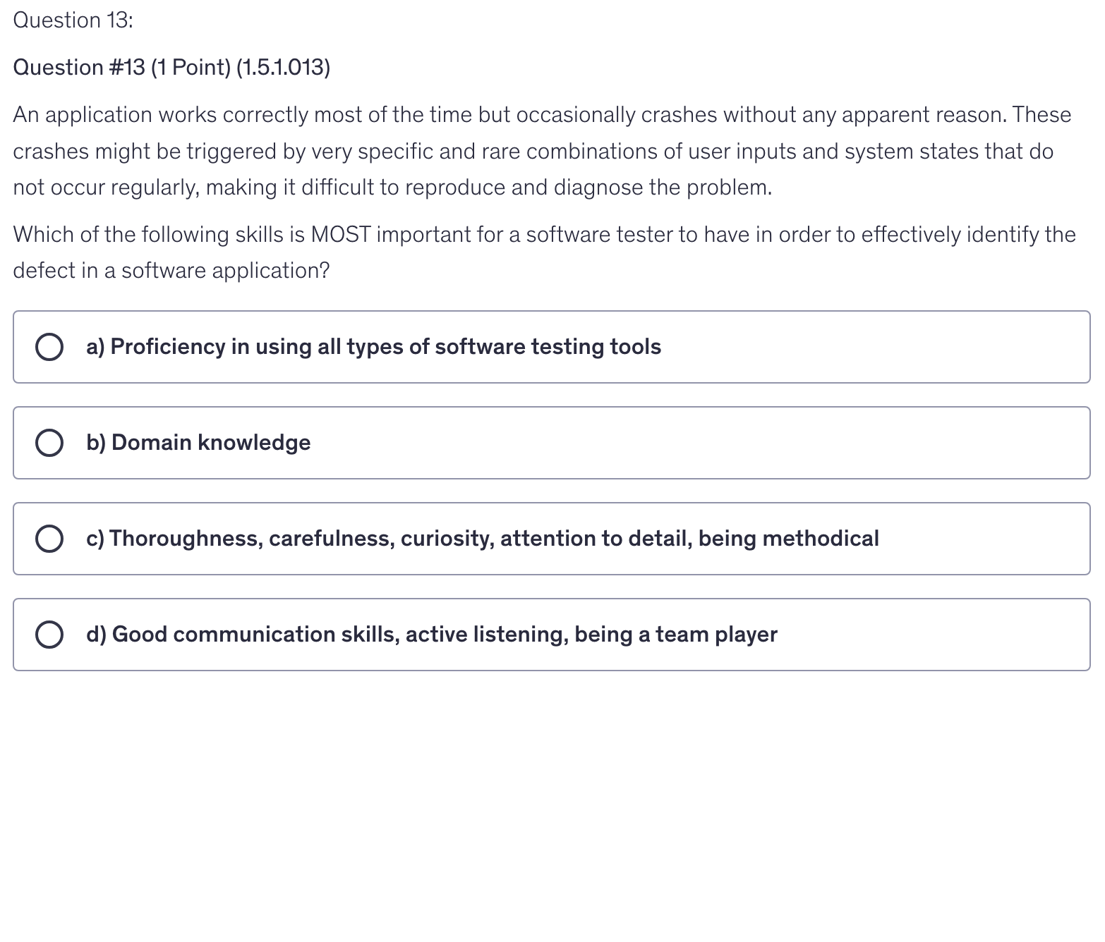 <p>An application works correctly most of the time but occasionally crashes without any apparent reason. These crashes might be triggered by very specific and rare combinations of user inputs and system states that do not occur regularly, making it difficult to reproduce and diagnose the problem.</p><p>Which of the following skills is MOST important for a software tester to have in order to effectively identify the defect in a software application?</p>