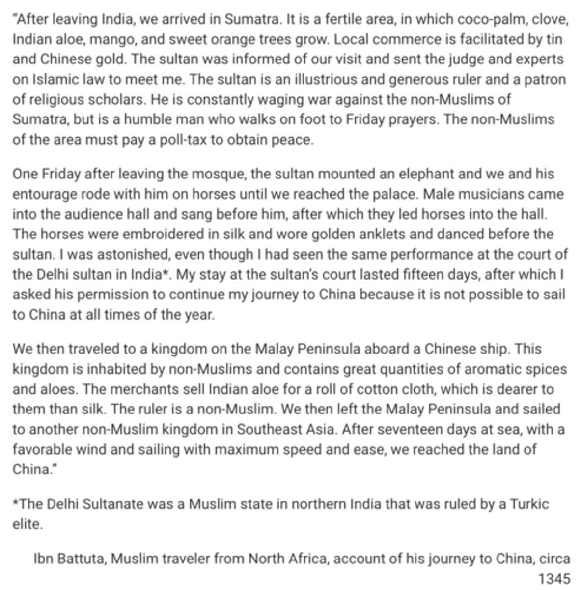 <p>Ibn Battuta’s claim in the second paragraph that the ceremony that he observed at the court of the sultan of Sumatra was similar to a ceremony that he had seen at the court of the Delhi sultan in India is most likely understood in the context of which of the following developments in the Indian Ocean region in the period 1200–1450 ?</p><p>A</p><p>Expanding trade facilitated increased tolerance of the traditions of other religious groups.</p><p>B</p><p>Cultural exchange emerged from competition among maritime empires.</p><p>C</p><p>Increasing cross-cultural interactions facilitated the spread of cultural traditions.</p><p>D</p><p>Cultural exchange emerged from new patterns of regional commerce.</p>