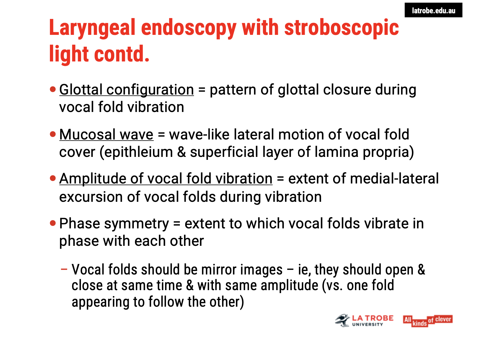 <ol type="1"><li><p><span><strong>Glottal Configuration:</strong></span></p><ul><li><p><span><strong>Refers to the pattern of glottal closure during vocal fold vibration.</strong></span></p></li><li><p><span><strong>Helps determine if the vocal folds come together evenly and symmetrically during phonation.</strong></span></p></li></ul></li><li><p><span><strong>Mucosal Wave:</strong></span></p><ul><li><p><span><strong>The wave-like lateral motion of the vocal fold cover.</strong></span></p></li><li><p><span><strong>Involves the epithelium and superficial layer of the lamina propria.</strong></span></p></li><li><p><span><strong>Provides insights into the health and movement of the vocal folds during vibration.</strong></span></p></li></ul></li><li><p><span><strong>Amplitude of Vibration:</strong></span></p><ul><li><p><span><strong>Refers to the extent of medial-lateral excursion of the vocal folds during vibration.</strong></span></p></li><li><p><span><strong>Measures how far the vocal folds move toward and away from each other.</strong></span></p></li></ul></li><li><p><span><strong>Phase Symmetry:</strong></span></p><ul><li><p><span><strong>Assesses how synchronously the vocal folds vibrate.</strong></span></p></li><li><p><span><strong>The folds should ideally be mirror images of each other.</strong></span></p></li><li><p><span><strong>The open and closed phases should be in a 1:1 ratio, meaning both vocal folds open and close at the same time.</strong></span></p></li></ul></li></ol><p>&nbsp;</p><p><span><strong>Summary</strong></span>: Stroboscopic evaluation focuses on <span><strong>glottal configuration</strong></span>, <span><strong>mucosal wave</strong></span>, <span><strong>amplitude of vibration</strong></span>, and <span><strong>phase symmetry</strong></span>, providing detailed insights into the functioning and health of the vocal folds during phonation.</p>