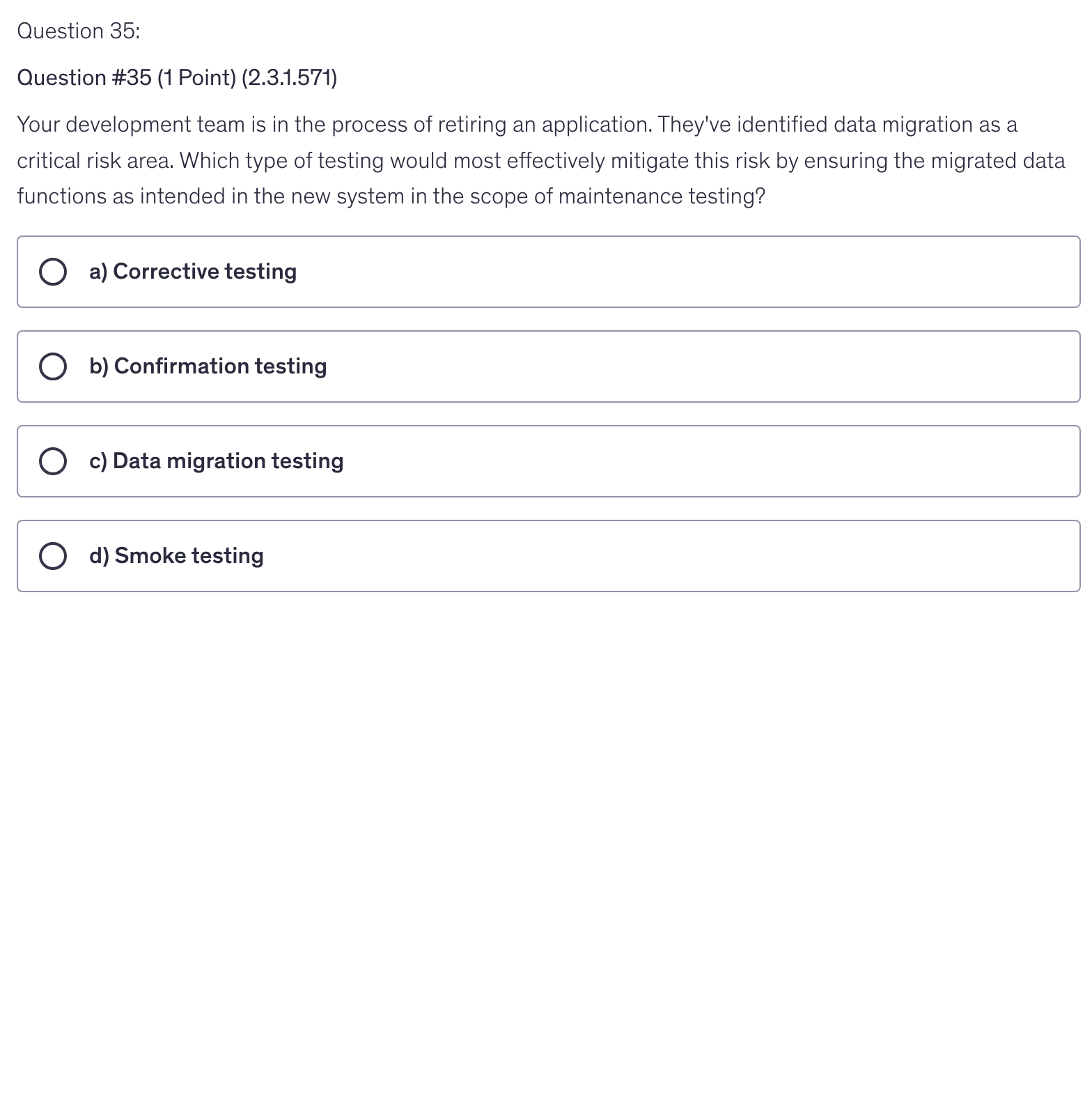 <p>Your development team is in the process of retiring an application. They've identified data migration as a critical risk area. Which type of testing would most effectively mitigate this risk by ensuring the migrated data functions as intended in the new system in the scope of maintenance testing?</p>