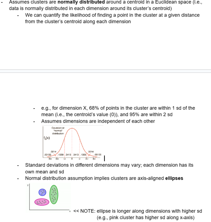 <ul><li><p><span style="background-color: transparent;"><span>Assumes clusters are </span><strong><span>normally distributed</span></strong><span> around a centroid in a Euclidean space (i.e., data is normally distributed in each dimension around its cluster’s centroid)</span></span></p><ul><li><p><span style="background-color: transparent;"><span>We can quantify the likelihood of finding a point in the cluster at a given distance from the cluster’s centroid along each dimension</span></span></p><ul><li><p><span style="background-color: transparent;"><span>e.g., for dimension X, 68% of points in the cluster are within 1 sd of the mean (i.e., the centroid’s value (0)), and 95% are within 2 sd</span></span></p></li><li><p><span style="background-color: transparent;"><span>Assumes dimensions are independent of each other</span></span></p></li></ul></li></ul></li></ul><ul><li><p><span style="background-color: transparent;"><span>Standard deviations in different dimensions may vary; each dimension has its own mean and sd</span></span></p></li><li><p><span style="background-color: transparent;"><span>Normal distribution assumption implies clusters are axis-aligned </span><strong><span>ellipses</span></strong></span></p><ul><li><p><span style="background-color: transparent;"><span>NOTE: ellipse is longer along dimensions with higher sd</span></span></p></li></ul></li></ul><p></p>