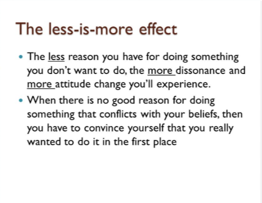 <ul><li><p>The weaker the reasons for engaging in an opposing behavior the stronger the pressure for changing attitudes (and vice versa)&nbsp;</p></li></ul><p>The person who has less of a reason for doing something has more of a reason to change and justify their beliefs. </p><p>EX: If you are getting paid to wash Mr. Schultz’s car so he can go on a date, your motivation is clear and you don’t need to justify it. However, if you aren’t getting paid you change your beliefs and say you are doing it because he needs a social life.</p>