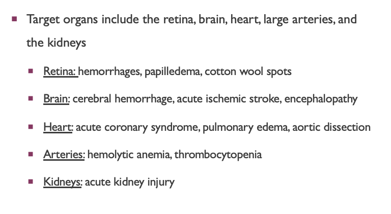 <p><span style="font-family: "Gill Sans MT";"><span>Target organs include the retina, brain, heart, large arteries, and the kidneys</span></span></p><ul><li><p style="text-align: left;"><span style="font-family: "Gill Sans MT";"><u><span>Retina: </span></u><span>hemorrhages, papilledema, cotton wool spots</span></span></p></li><li><p style="text-align: left;"><span style="font-family: "Gill Sans MT";"><u><span>Brain:</span></u><span> cerebral hemorrhage stroke, acute ischemic stroke, encephalopathy</span></span></p></li><li><p style="text-align: left;"><span style="font-family: "Gill Sans MT";"><u><span>Heart:</span></u><span> acute coronary syndrome (STEMI or MI), left ventricular failure + pulmonary edema, aortic dissection</span></span></p></li><li><p style="text-align: left;"><span style="font-family: "Gill Sans MT";"><u><span>Arteries:</span></u><span> hemolytic anemia, thrombocytopenia</span></span></p></li><li><p style="text-align: left;"><span style="font-family: "Gill Sans MT";"><u><span>Kidneys:</span></u><span> acute kidney injury</span></span></p></li></ul><p></p>