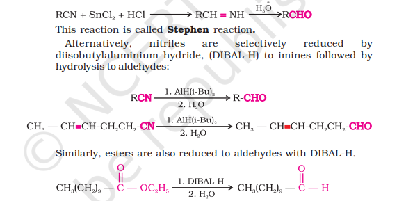 <ul><li><p>Nitriles are reduced to corresponding<strong> imine </strong>with <strong>stannous chloride</strong> in the presence of <strong>hydrochloric acid </strong>which on <strong>hydrolysis</strong> gives us corresponding aldehyde (<strong>Stephen’s Reaction)</strong></p></li><li><p>Alternatively, <strong>diisobutylaluminium hydride (DIBAL-H) </strong>is used to reduce nitriles selectively to<strong> imines</strong> which on <strong>hydrolysis </strong>give aldehydes</p></li><li><p>Esters also reduce to aldehydes with DIBAL-H</p></li></ul>