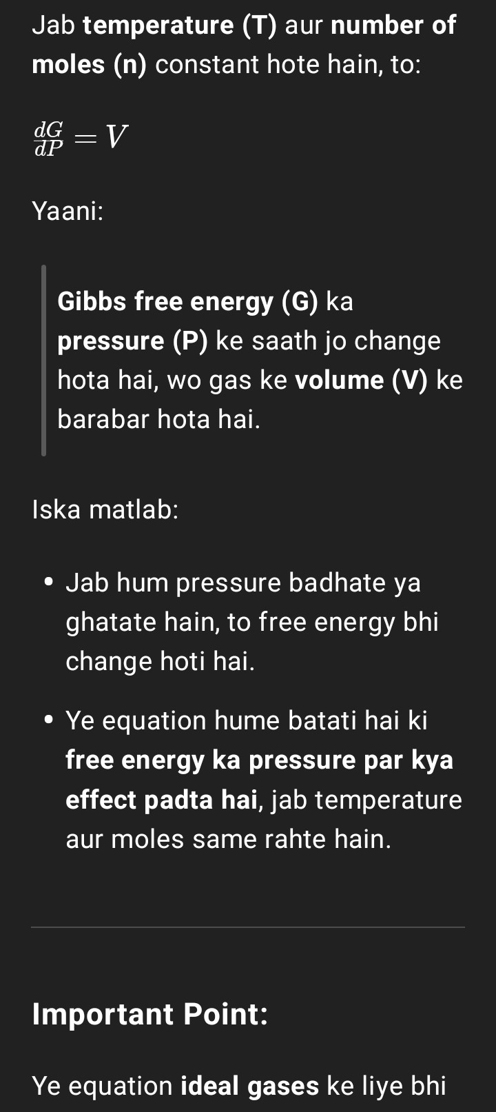 <p><strong>Important Point:</strong></p><p></p><p>Ye equation ideal gases ke liye bhi valid hai aur non-ideal gases ke liye bhi.</p><p>Bas non-ideal gases ke case mein volume real gas ka hota hai (jo ideal gas se thoda different hota hai).</p><p></p><p><strong>Simple Summary:</strong></p><p></p><p>&gt; Jab T aur n constant ho, to Gibbs free energy ka pressure ke saath jo relation hai, wo hai:</p>