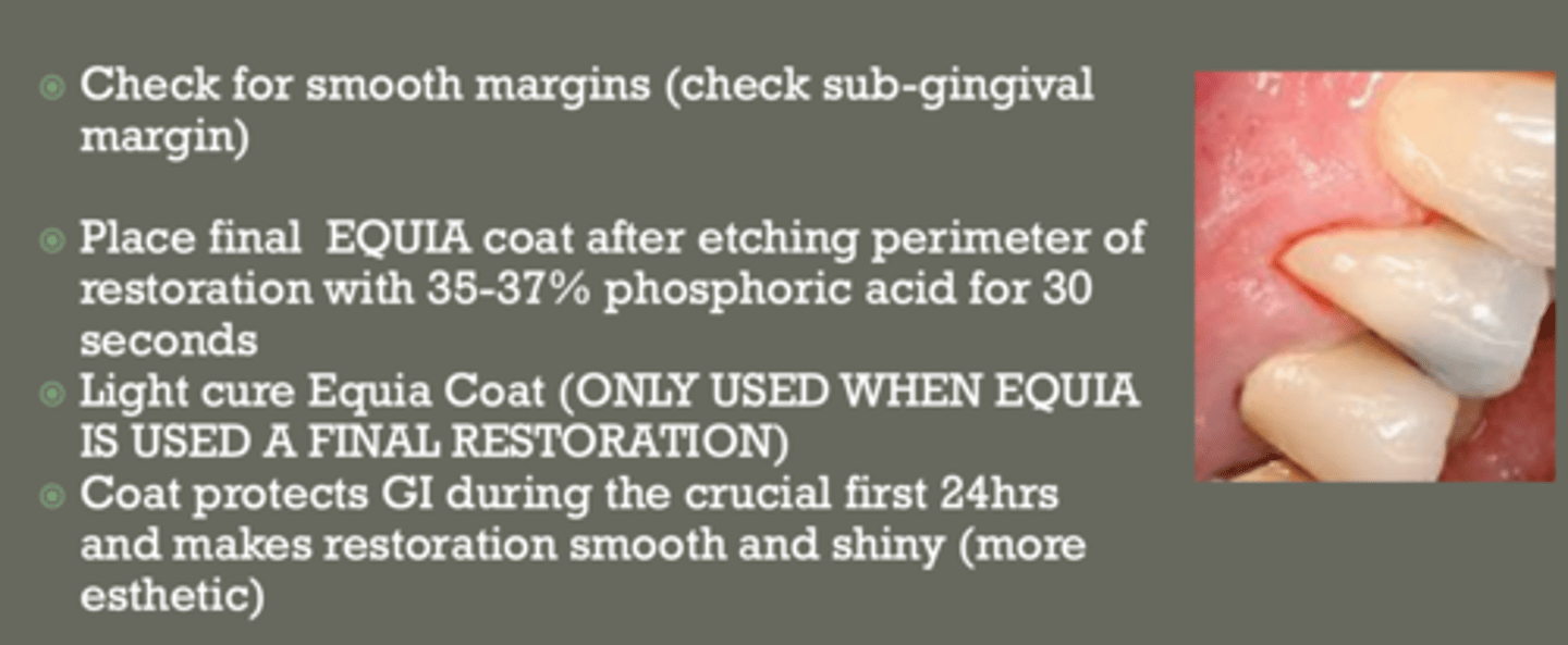 <p>- check for smooth margins (sub gingival as well)</p><p>- place final EQUIA coat after etching perimeter of restoration w 35-37% phophoric acid for 30 secs</p><p>- light cure Equia coat = only when used as final restoration</p><p>- coat protects GI during the crucial first 24 hrs &amp; makes restoration smooth and shiny (more esthetic)</p>