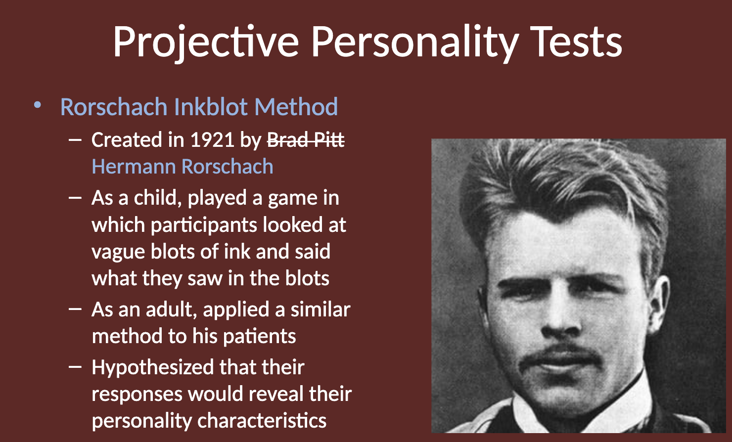 <p>The Rorschach Inkblot Test was created by <strong>Hermann Rorschach</strong> in 1921.<br>Rorschach was inspired by a childhood game of interpreting inkblots and applied this method to his patients, hypothesizing that their responses would reveal personality traits.</p>