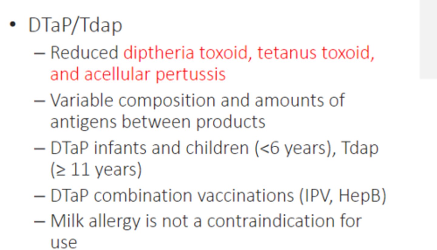 <p>• DTaP/Tdap</p><p>– Reduced diptheria toxoid, tetanus toxoid, and acellular pertussis</p><p>– Variable composition and amounts of antigens between products</p><p>– DTaP infants and children (&lt; 6 years), Tdap (≥ 11 years)</p><p>– DTaP combination vaccinations (IPV, HepB)</p><p>– Milk allergy is not a contraindication for use</p>