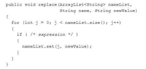 <p><span><span>Consider the following method that is intended to modify its parameter nameList by replacing all occurrences of name with newValue.</span></span></p><p></p><p><span><span>Which of the following can be used to replace /* </span><em><span>expression </span></em><span>*/ so that replace will work&nbsp;as intended?</span></span></p>