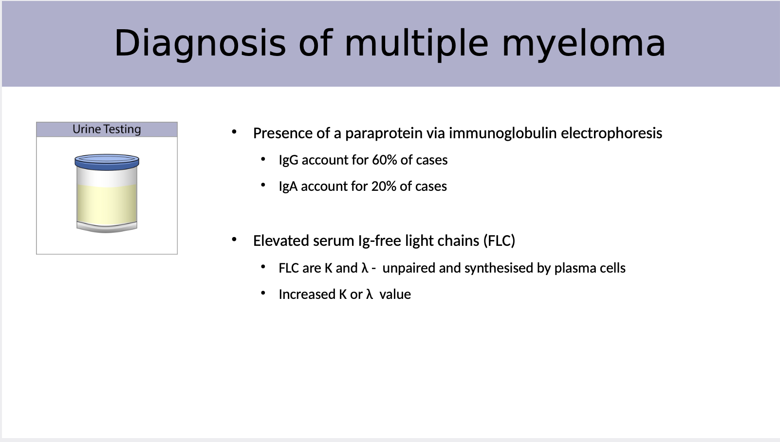 <p>Presence of a paraprotein via immunoglobulin electrophoresis<br>• IgG account for 60% of cases<br>• IgA account for 20% of cases</p><p><br>Elevated serum Ig-free light chains (FLC)<br>• FLC are K and λ - unpaired and synthesised by plasma cells<br>• Increased K or λ value</p>