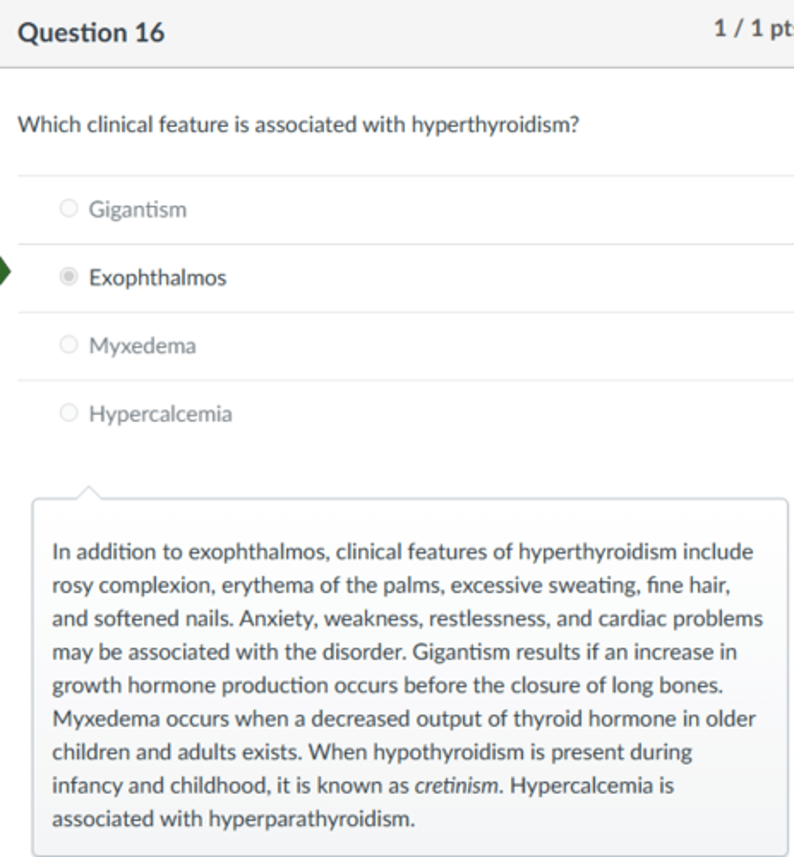 <p>Exophthalmos</p><p>In addition to exophthalmos, clinical features of hyperthyroidism include rosy complexion, erythema of the palms, excessive sweating, fine hair, and softened nails. Anxiety, weakness, restlessness, and cardiac problems may be associated with the disorder. Gigantism results if an increase in growth hormone production occurs before the closure of long bones. Myxedema occurs when a decreased output of thyroid hormone in older children and adults exists. When hypothyroidism is present during infancy and childhood, it is known as cretinism. Hypercalcemia is associated with hyperparathyroidism.</p>