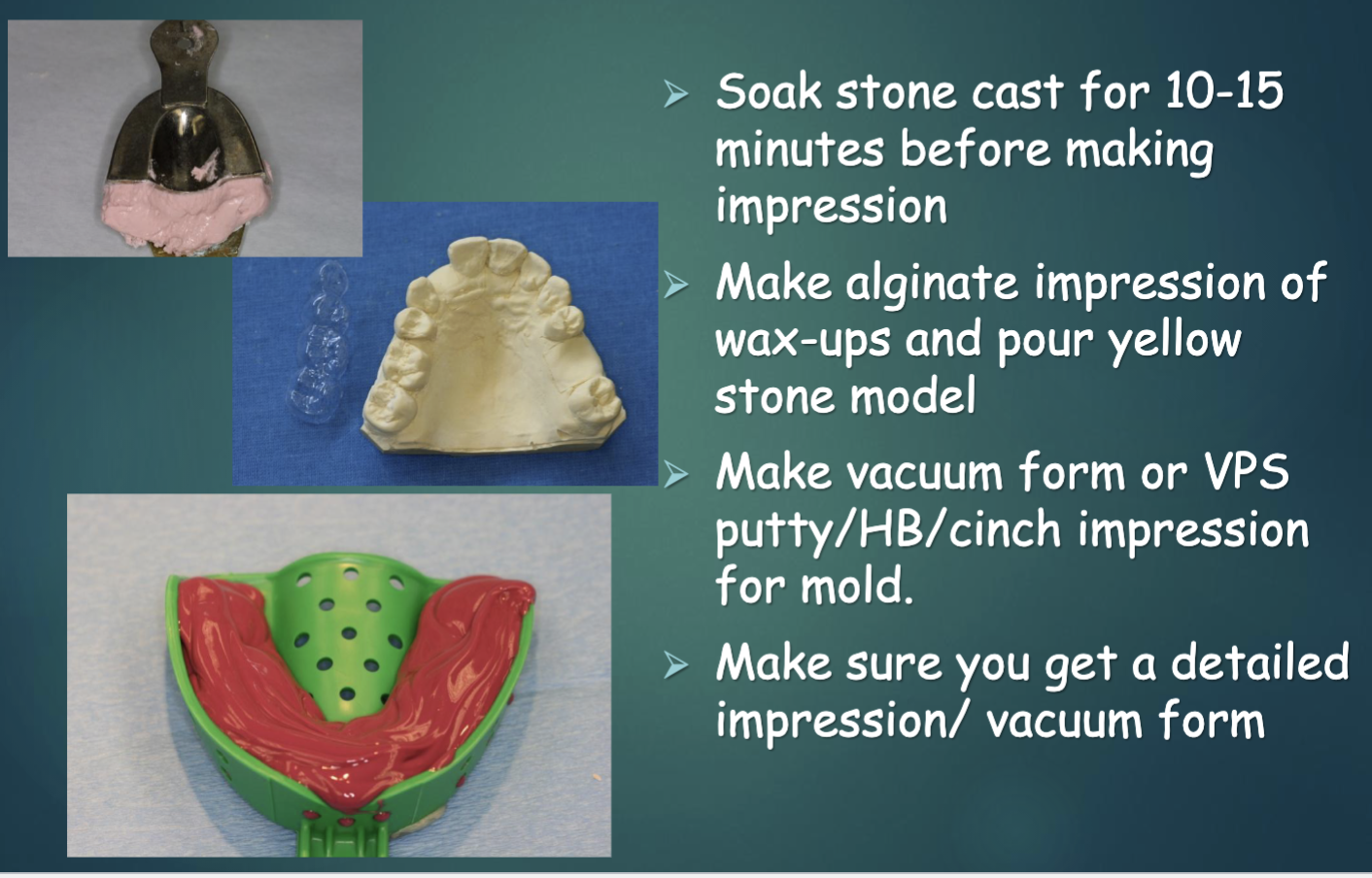 <ul><li><p>soak cast for 10-15 min BEFORE making impression </p></li><li><p>make alginate impression of wax-up and pour yellow stone model </p></li><li><p>make vacuum form or VPS putty/HB/cinch impression for mold </p></li></ul><p></p>