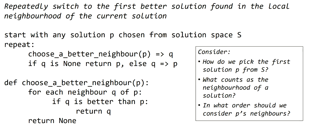 <p>… algorithm exploits current local knowledge of the search space - not even interested in fully exploring the local neighbourhood:<br>1. Make a random starting solution.<br>2. Change it a little.<br>3. If new solution is better - keep it, else discard it.<br>4. If stuck - stop (local optimum solution found), else - go to <strong>2</strong>.</p>