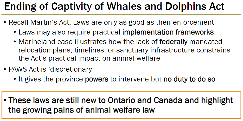 <p><strong>Enforcement Limitations</strong><br> Recall Martin’s Act: laws are only as good as their enforcement<br> Laws may need practical implementation frameworks to be effective</p><p><strong>Marineland Case</strong><br> Illustrates lack of federally mandated relocation plans, timelines, or sanctuary infrastructure limits the Act’s impact on animal welfare</p><p><strong>PAWS Act</strong><br> Discretionary – gives province power to intervene but no duty to do so</p><p><strong>Context</strong><br> These laws are still new in Ontario and Canada, showing the growing pains of animal welfare legislation</p>