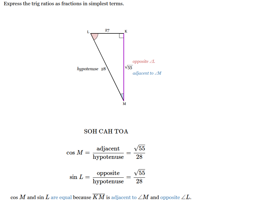 <p>Cos M = <span>√55/28</span></p><p>Sin L = <span>√55/28</span></p><p>Cos M and Sin L are equal because KM is adjacent to <span>∠</span><em><span>M</span></em><span> and opposite to ∠</span><em><span>L</span></em><span> .</span></p>