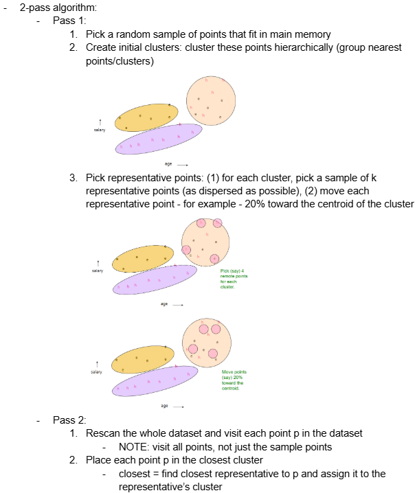 <p><span style="background-color: transparent;"><span>2-pass algorithm:</span></span></p><ul><li><p><span style="background-color: transparent;"><span>Pass 1:</span></span></p><ol><li><p><span style="background-color: transparent;"><span>Pick a random sample of points that fit in main memory</span></span></p></li><li><p><span style="background-color: transparent;"><span>Create initial clusters: cluster these points hierarchically (group nearest points/clusters)</span></span></p></li><li><p><span style="background-color: transparent;"><span>Pick representative points: (1) for each cluster, pick a sample of k representative points (as dispersed as possible), (2) move each representative point - for example - 20% toward the centroid of the cluster</span></span></p></li></ol></li></ul><ul><li><p><span style="background-color: transparent;"><span>Pass 2:</span></span></p><ol><li><p><span style="background-color: transparent;"><span>Rescan the whole dataset and visit each point p in the dataset</span></span></p><ul><li><p><span style="background-color: transparent;"><span>NOTE: visit all points, not just the sample points</span></span></p></li></ul></li><li><p><span style="background-color: transparent;"><span>Place each point p in the closest cluster</span></span></p><ul><li><p><span style="background-color: transparent;"><span>closest = find closest representative to p and assign it to the representative’s cluster</span></span></p></li></ul></li></ol></li></ul><p></p>