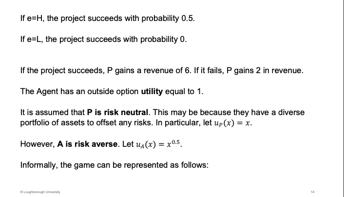 <p>If the effort is high, the project might be successful. If low, no chance in succeeding at all.</p><p>&nbsp;</p><p>U0 = 1 - outside option</p><p>&nbsp;</p><p>Risk neutral, principal reality risk, diversify this situation. Agent is a small fish, more concerned but this one payoff</p>