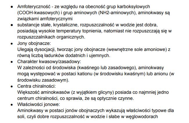 <p>są amfoteryczne-(reagują z kwasami i zasadami) właściwość te dają im kwasowe grupy karboksylowe COOH i zasadowe grupy aminowe NH2, jony obojnacze- ulegają dysocjacji tworząc jony obojnacze z równą liczbą ładunków ujemnych i dodatnich, charakter kwasowy/zasadowy- w zależności od środowiska mogą występować w postaci kationu (w środowisku kwaśnym) lub anionu (w środowisku zasadowym), większość aminokwasów ma co najmniej jedno centrum chiralności więc są optycznie czynne, mają właściwości jonowe- jak są tymi jonami obojnaczymi to mają właściwości jak sole czyli dobra rozpuszczalność w wodzie i słaba w węglowodorach</p>