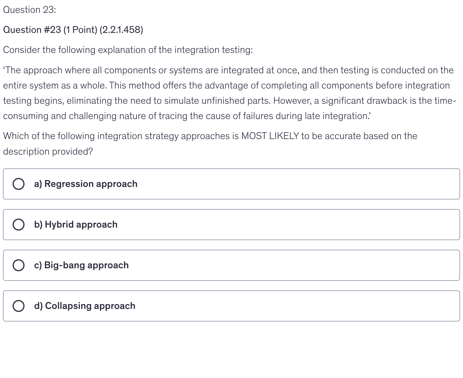 <p>Consider the following explanation of the integration testing:</p><p>‘The approach where all components or systems are integrated at once, and then testing is conducted on the entire system as a whole. This method offers the advantage of completing all components before integration testing begins, eliminating the need to simulate unfinished parts. However, a significant drawback is the time-consuming and challenging nature of tracing the cause of failures during late integration.’</p><p>Which of the following integration strategy approaches is MOST LIKELY to be accurate based on the description provided?</p>