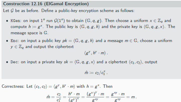 <p>Lemma 12.15</p><p>Let G be a finite group, and let m ∈ G be arbitrary. Then choosing uniform k ∈ G and setting c := k · m results in a uniformly distributed c ∈ G. Put differently, for any ˆc ∈ G, we have</p><p>Pr[k · m = ˆc] =1/|G|</p><p>where the probability is taken over uniform choice of k ∈ G.</p><p>this effectively gives a perfectly secret private-key encryption scheme:</p><p> The key k is a uniform element k ∈ G</p><p> To encrypt m, Alice computes c := k · m</p><p> To decrypt c, Bob computes m := c/k</p><p>the one-time pad is an instantion of this, where G = {0, 1}ℓ and the group operation is bit-wise XOR</p><p></p><p>If the DDH problem is hard relative to G, then the ElGamal encryption scheme is CPA-secure.</p>