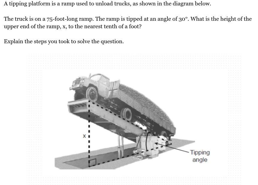 <p>A tipping platform is a ramp used to unload trucks, as shown in the diagram below.<br><br>The truck is on a 75-foot-long ramp. The ramp is tipped at an angle of 30°. What is the height of the upper end of the ramp, x, to the nearest tenth of a foot?</p>