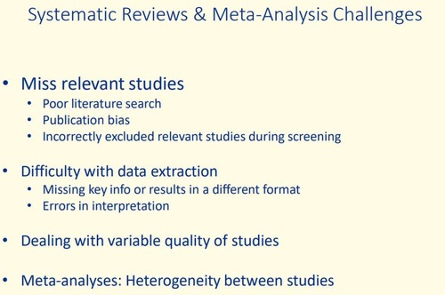 <p>- Missing relevant studies</p><p>Poor literature search</p><p>Publication bias</p><p>Incorrectly excluding relevant studies during screening</p><p>- Difficulty during data extraction</p><p>Missing key information or results in different format</p><p>Errors in interpretation of results</p><p>- Variable quality of studies</p><p>- Meta-analyses</p><p>Heterogeneity between studies </p>