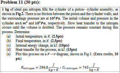 <p>a. Initial temp, in K.</p><p>b. Final temp, in K.</p><p>c. Internal energy change, in kJ.</p><p>d. Heat transfer for the process, in kJ.</p><p>e. Plot this process on a <em>P-V</em> diagram (extra credit)</p><p></p><p><strong><em>Hint: 4 steps</em></strong></p><ol><li><p><em>define boundary</em></p></li><li><p><em>assumptions</em></p></li><li><p><em>define properties at the initial state and final state</em></p></li><li><p><em>write the energy balance eq. and evaluate each term [assume a constant pressure process]</em></p></li></ol><p></p>
