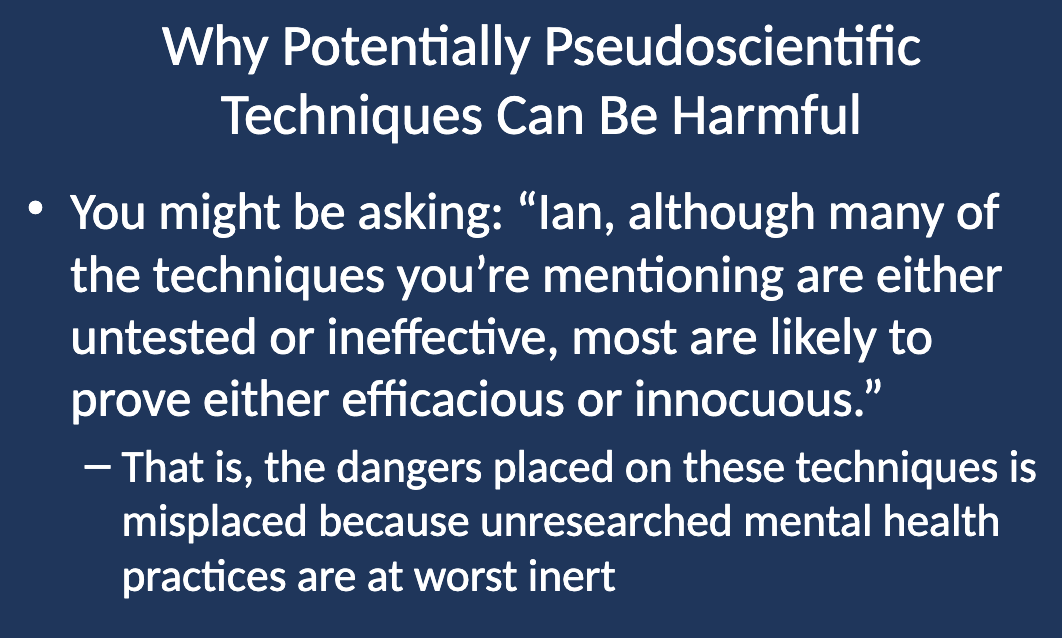 <ul><li><p class="">Some might argue that although many untested or ineffective techniques are being discussed, most are likely to prove either effective or harmless (innocuous).</p></li><li><p class="">This belief suggests that the dangers attributed to these techniques are overblown, as unresearched mental health practices may be inert at worst.</p></li></ul><p></p>