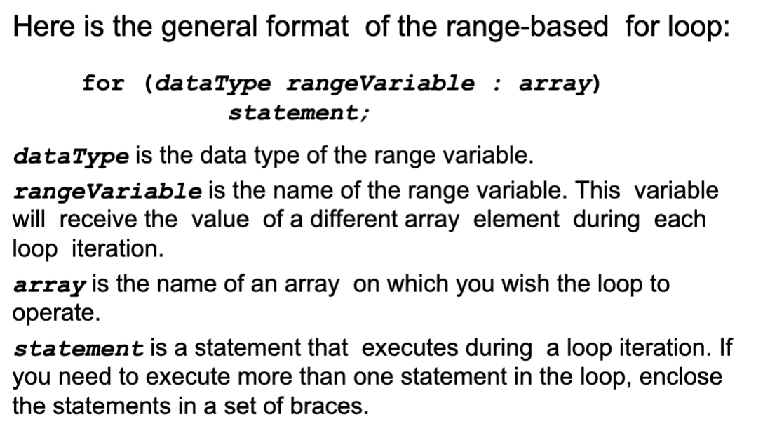 <ul><li><p>C++ 11</p></li><li><p>a loop that iterates once for each element in an array</p></li><li><p>each time the loop iterates, it copies an element from the array to a built-in variable, known as the range variable</p></li><li><p>the range-based for loop automatically knows the number of elements in an array, you do not have to:</p><ul><li><p>use a counter variable</p></li><li><p>worry about stepping outside the bounds of the array</p></li></ul></li><li><p>can be used in any situation where you <strong><em>do not</em></strong> need to use the element subscripts</p></li></ul><p></p>