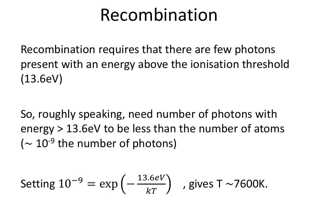 <ul><li><p>Recombination doesn’t happen to all atoms instantaneously. More sophisticated calculation tracks gradual decrease in the ratio of the ion to neutral atom number density (Saha Equation)</p></li><li><p>10^-9 is the number to use as you have a billion times more photons than protons</p></li></ul><p></p>