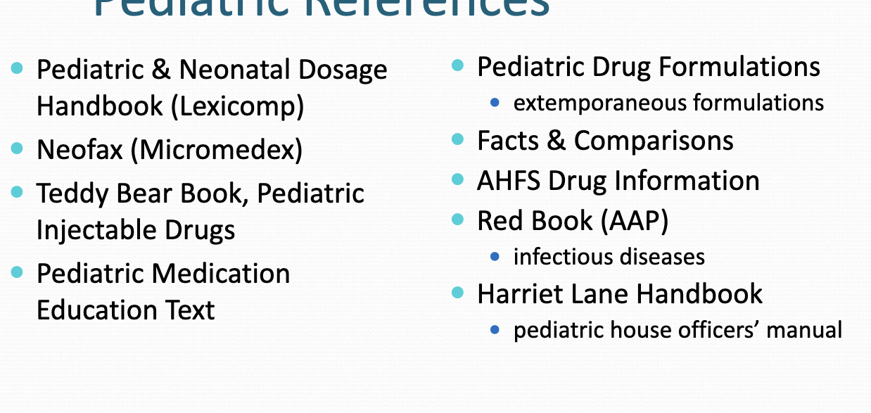 <ul><li><p>pediatric and neonatal dosage (lexicomp)</p></li><li><p>neofax (micromedex) </p></li><li><p>teddy bear book</p></li><li><p>more</p></li><li><p>rutgers resources</p><ul><li><p>pediatric and neonatal→ lexicomp</p></li><li><p>neofax → microedex</p></li><li><p>red book (AAP) → STAT!ref</p></li></ul></li></ul><p></p>