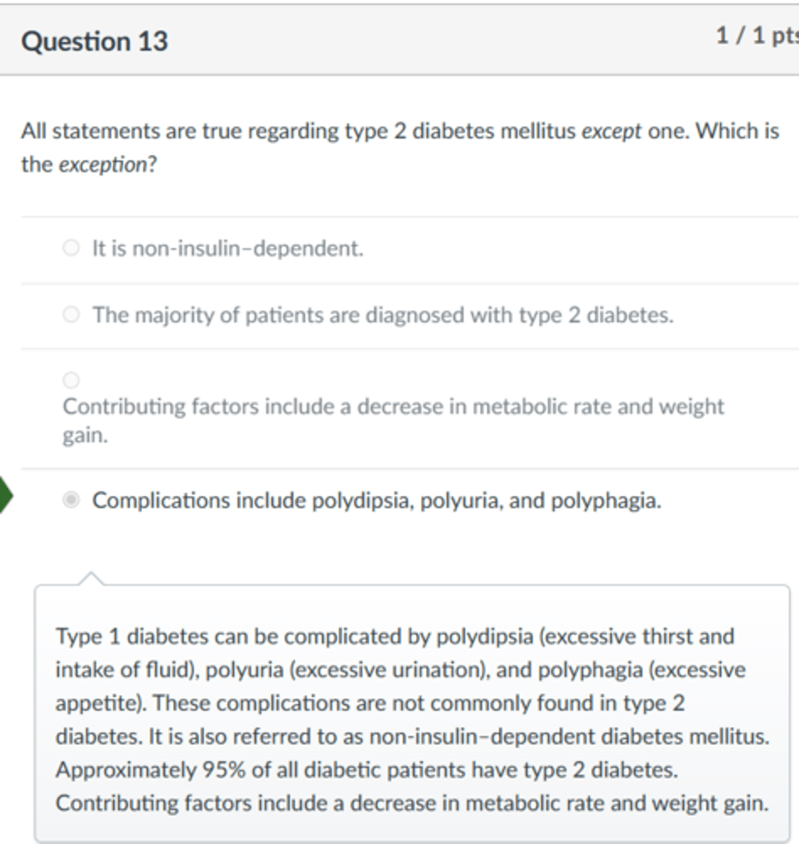 <p>Complications include polydipsia, polyuria, and polyphagia.</p><p>Type 1 diabetes can be complicated by polydipsia (excessive thirst and intake of fluid), polyuria (excessive urination), and polyphagia (excessive appetite). These complications are not commonly found in type 2 diabetes. It is also referred to as non-insulin-dependent diabetes mellitus. Approximately 95% of all diabetic patients have type 2 diabetes. Contributing factors include a decrease in metabolic rate and weight gain.</p>