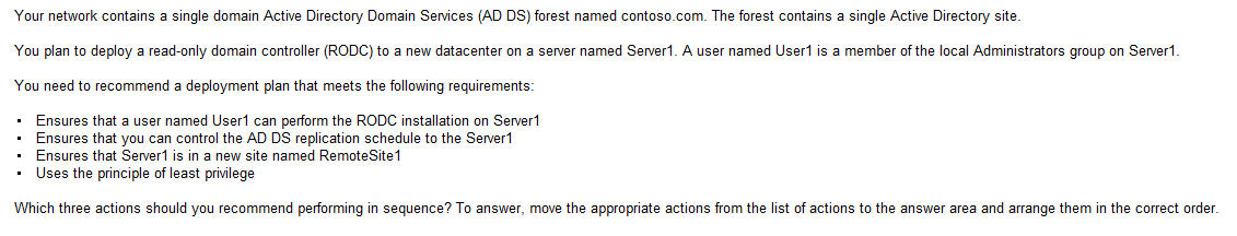 <p>Instruct user1 , Create a site and a Subnet, create a site link, pre-create an RODC account, Add User1 to the contoso\Administers group</p>