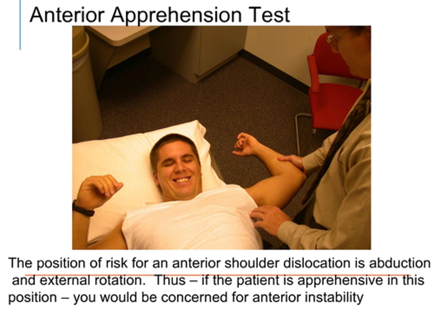<p>History of anterior shoulder dislocation</p><p>-pt supine with shoulder in 90 abduction</p><p>-PT slowly takes shoulder to ER</p><p>-pt does not allow or does not like shoulder movement in that direction</p>