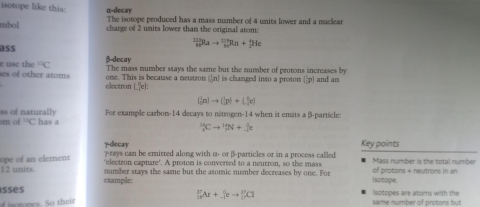 <p>gamma rays can be emitted long with alpha or beta particles or in  a process called ‘electron capture’. A proton is converted to a neutron, so the mass number stays the same but atomic number decreases by one. </p>