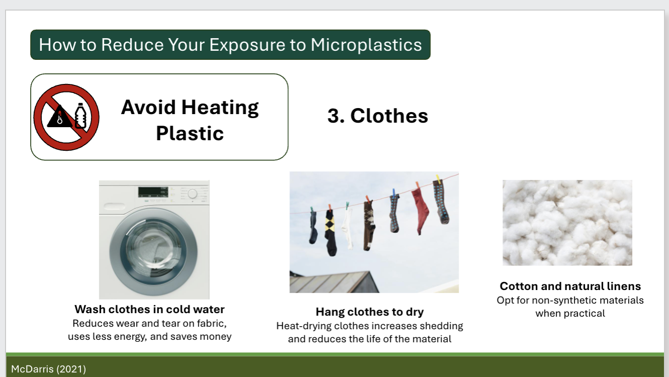 <p>Food:</p><p>microwave food in glass dishes, not plastic containers, remove frozen foods from bag and cook in glass container when possible, non-plastic cookware and utensils, compostable to-go containers; if plastic is unavoidable, #5 is lower risk</p><p>Hot beverages:</p><p>Tea: loose-leaf tea in stainless-steel strainer or check for plastic-free tea bag brands/ Coffee: stainless-steel percolator or glass pour over rather than single-use coffee pods or plastic drip brewers</p><p>Clothes:</p><p>wash clothes in cold water because it reduces wear and tear on fabric and uses less energy and saves money, hang clothes to dry, and opt for non-synthetic materials when practical (try to use cotton and natural linens)</p><p>Home:</p><p>microplastics are in household dust so wipe down surfaces regularly, especailly when you prepare food. Carpets made with synthetic fibers can shed microplastics. Use a vacuum with a HEPA filter regularly </p>
