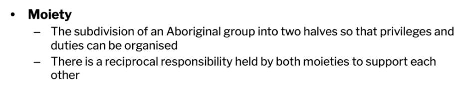 <p><strong>Moiety</strong>, which is <strong>Latin for ‘half’</strong>, means that <strong>people and nature are split into two parts</strong>, and to understand the universe these <strong>two parts must come together.</strong> Moiety is determined either from one’s <strong>mother or father</strong>, and these <strong>moieties can also alternate between each generation</strong>. People who have the same moiety are <strong>considered to be siblings</strong> and <strong>cannot marry each other.</strong> They also have a <strong>reciprocal responsibility to care for one another and pay each other back.</strong> Each nation and language has it own terms for moeity.</p>