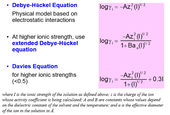 <ul><li><p>A physical model based on the electrostatic interactions </p></li><li><p>I is the ionic strength of the solution</p></li><li><p> z is the charge of the ion that is having its activity coefficient calculated</p></li><li><p> A and B are constants whose value depend on the dielectric constant of the solvent and temperature </p></li><li><p>a is the effective diameter of the ion in the solution in A </p></li><li><p>For higher ionic strengths, the extended Deby-Huckel equation is used </p></li></ul><p></p>