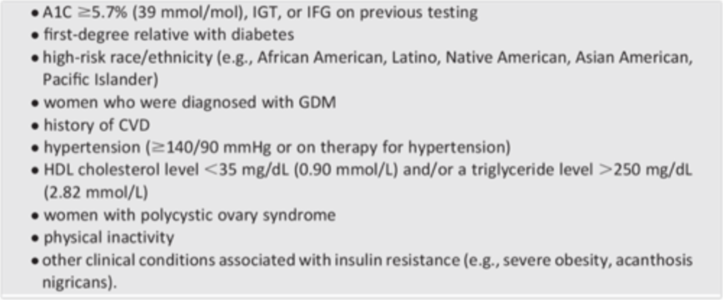 <p>-habitual physical inactivity<br>-First-degree relative w/ diabetes<br>-High-risk ethnic background (Hispanic, American Indian, Asian American, African American, or Pacific Islander)<br>-Delivery of a baby that is large for its gestational age (baby &gt;9 lb) or history of gestational DM<br>-Hypertension - Blood pressure of 140/90 mm Hg or greater<br>-HDL cholesterol level of 35 mg/dL or less, triglyceride level of 250 mg/dL or more, or both<br>-Polycystic ovary syndrome (PCOS)<br>-Clinical conditions associated with insulin resistance (Severe obesity or acanthosis nigricans)<br>-History of CV disease</p>
