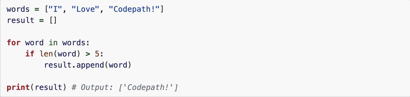 <p><strong>list comprehension</strong><br>rewrite the for loop using list comprehension:<br><br>words = ["I", "Love", "Codepath!"]
result = []

for word in words:
    if len(word) &gt; 5:
        result.append(word)

print(result) # Output: ['Codepath!']
<br></p>