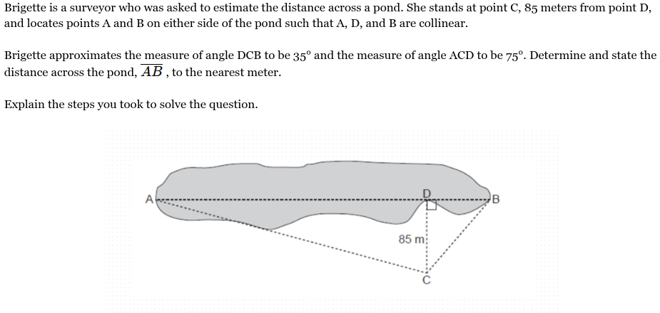 <p>Brigette is a surveyor who was asked to estimate the distance across a pond. She stands at point C, 85 meters from point D, and locates points A and B on either side of the pond such that A, D, and B are collinear.<br><br>Brigette approximates the measure of angle DCB to be 35° and the measure of angle ACD to be 75°. Determine and state the distance across the pond, <span style="font-family: KaTeX_Main, "Times New Roman", serif; line-height: 1.2; font-size: 1.21em;"><em><span>AB</span></em></span> , to the nearest meter.<br><br>Explain the steps you took to solve the question.</p>
