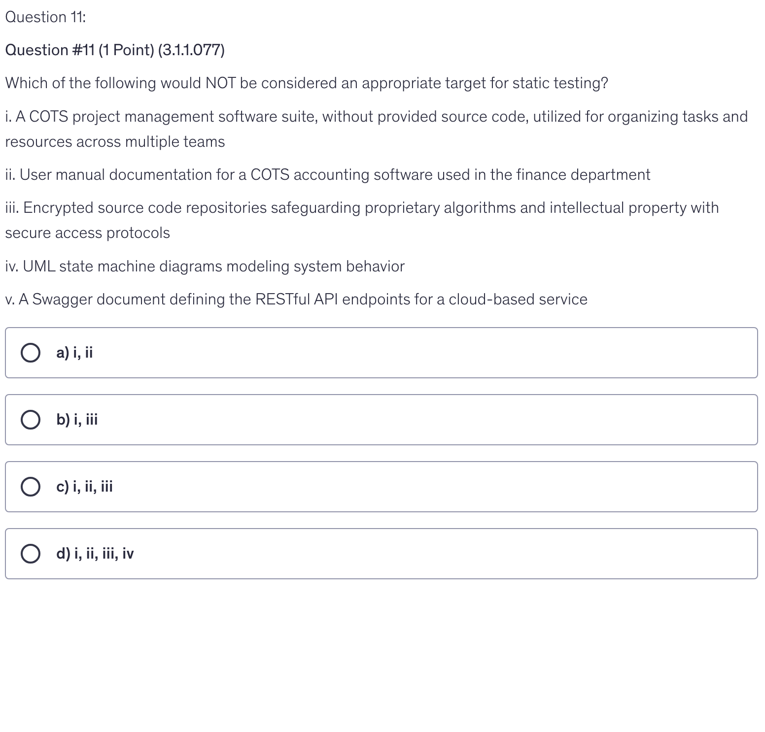 <p>Which of the following would NOT be considered an appropriate target for static testing?</p><p>i. A COTS project management software suite, without provided source code, utilized for organizing tasks and resources across multiple teams</p><p>ii. User manual documentation for a COTS accounting software used in the finance department</p><p>iii. Encrypted source code repositories safeguarding proprietary algorithms and intellectual property with secure access protocols</p><p>iv. UML state machine diagrams modeling system behavior</p><p>v. A Swagger document defining the RESTful API endpoints for a cloud-based service</p>