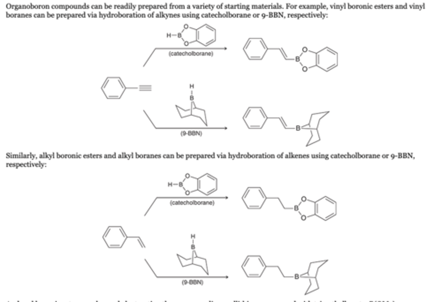 <p>Alkyne</p><p>Organoboron compounds can be readily prepared from a variety of starting materials. For example, vinyl boronic esters and vinyl boranes can be prepared via hydroboration of alkynes using catecholborane or 9-BBN, respectively</p><p>Alkenes</p><p>Similarly, alkyl boronic esters and alkyl boranes can be prepared via hydroboration of alkenes using catecholborane or 9-BBN, respectively</p><p>Reagents</p><p>catecholborane </p><p>And aryl boronic esters can be made by treating the corresponding aryllithium compound with trimethylborate, B(OMe)3</p>